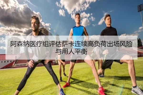 阿森纳医疗组评估萨卡连续高负荷出场风险与用人平衡