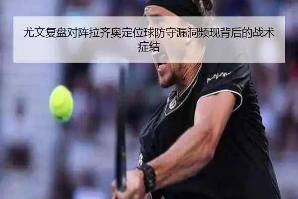 尤文复盘对阵拉齐奥定位球防守漏洞频现背后的战术症结