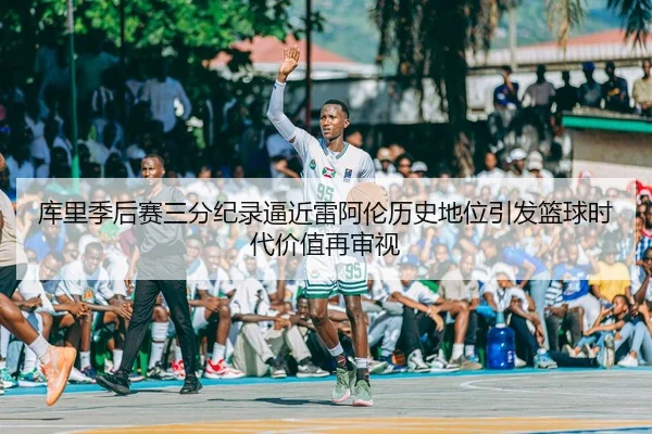 库里季后赛三分纪录逼近雷阿伦历史地位引发篮球时代价值再审视