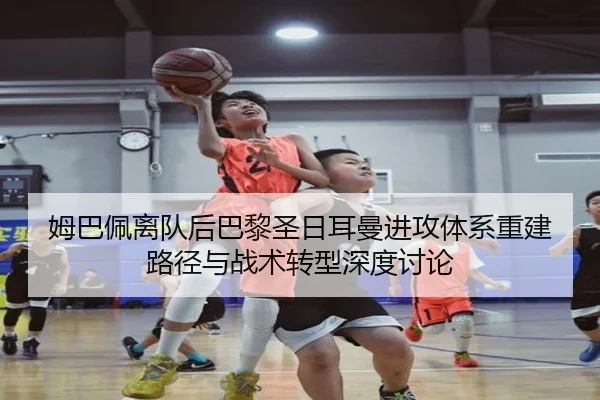 姆巴佩离队后巴黎圣日耳曼进攻体系重建路径与战术转型深度讨论
