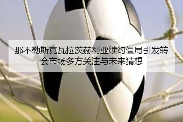 那不勒斯克瓦拉茨赫利亚续约僵局引发转会市场多方关注与未来猜想