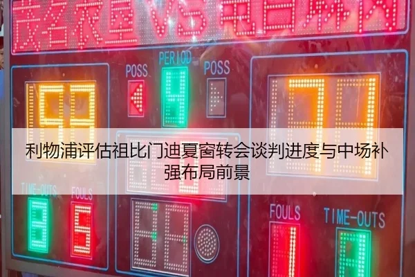 利物浦评估祖比门迪夏窗转会谈判进度与中场补强布局前景