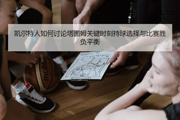 凯尔特人如何讨论塔图姆关键时刻持球选择与比赛胜负平衡