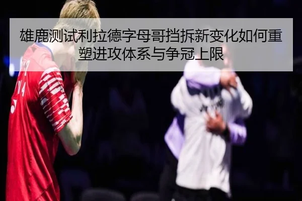 雄鹿测试利拉德字母哥挡拆新变化如何重塑进攻体系与争冠上限