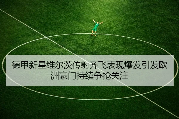 德甲新星维尔茨传射齐飞表现爆发引发欧洲豪门持续争抢关注