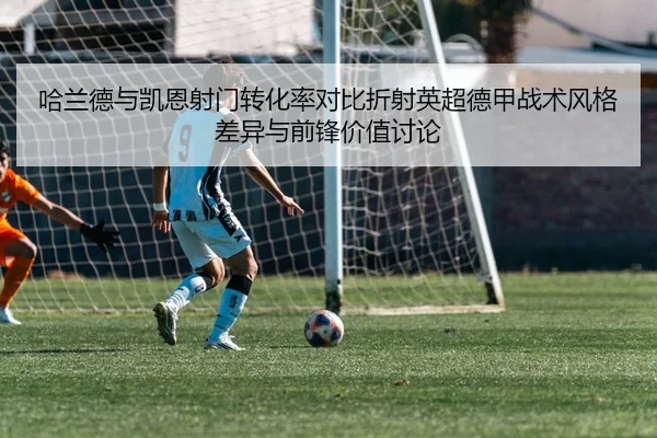 哈兰德与凯恩射门转化率对比折射英超德甲战术风格差异与前锋价值讨论